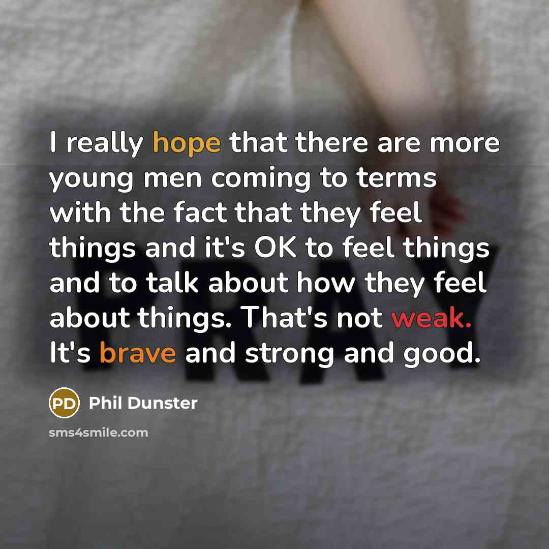 “I really hope that there are more young men coming to terms with the fact that they feel things and it's OK to feel things and to talk about how they feel about things. That's not weak. It's brave and strong and good.” quote by Phil Dunster
