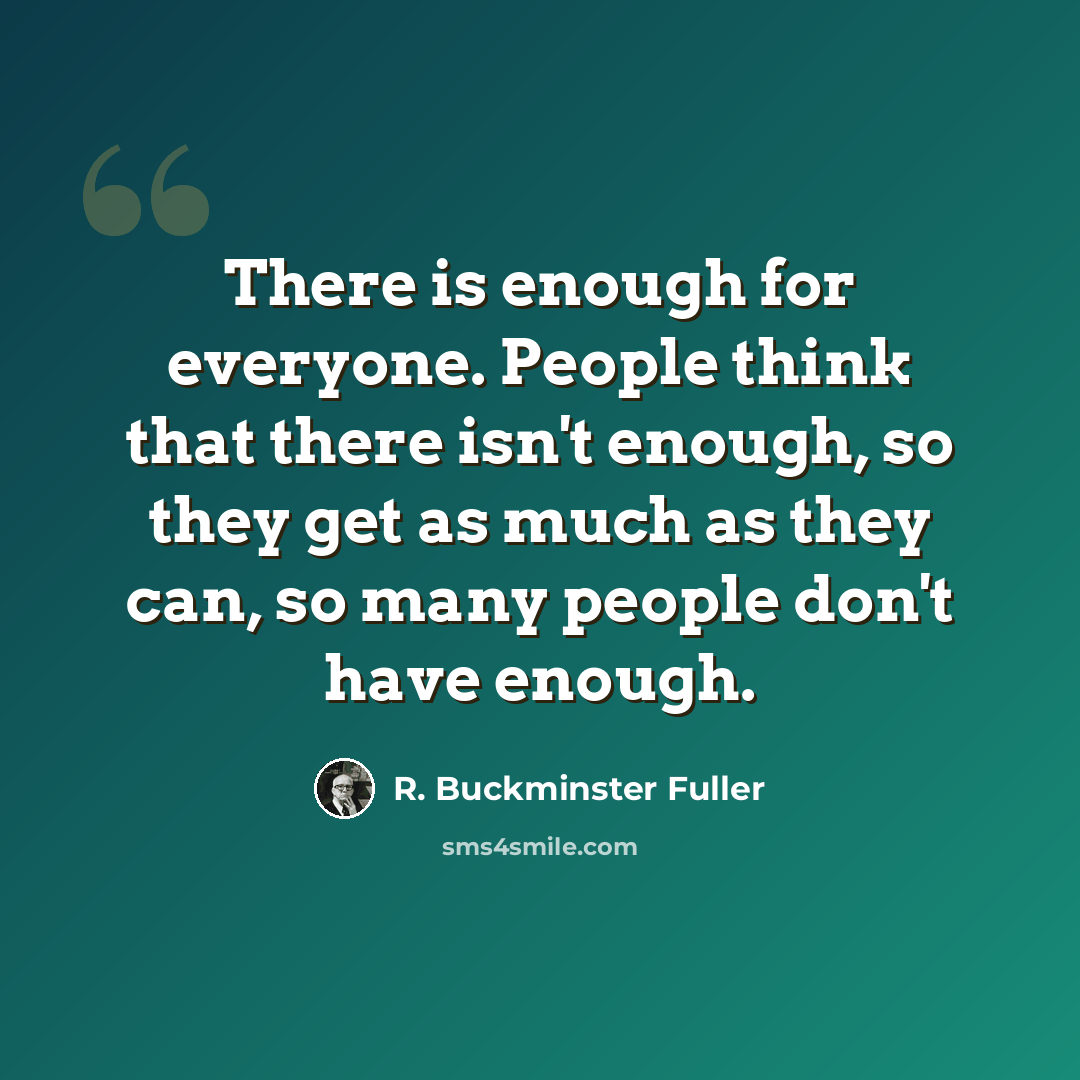 “There is enough for everyone. People think that there isn't enough, so they get as much as they can, so many people don't have enough.” quote by R. Buckminster Fuller