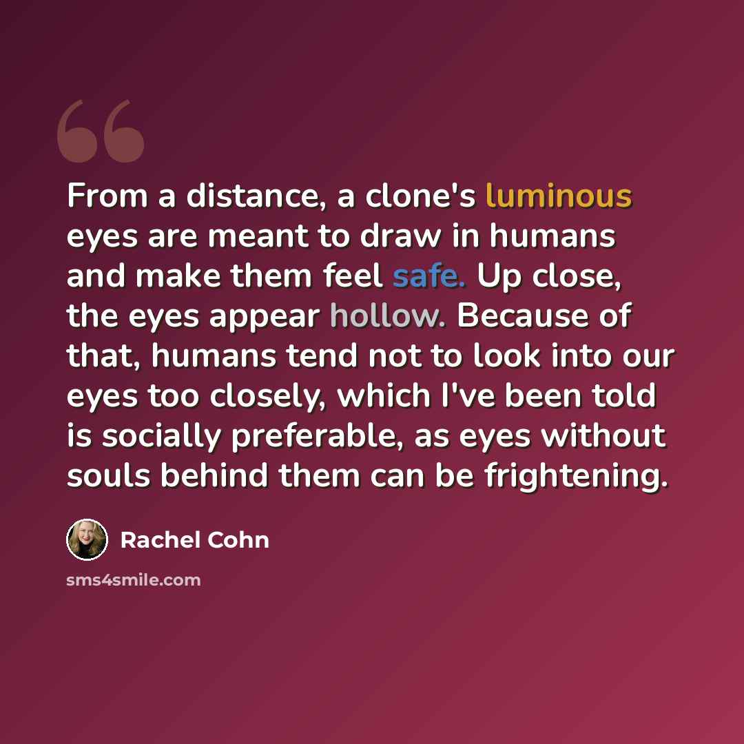 “From a distance, a clone's luminous eyes are meant to draw in humans and make them feel safe. Up close, the eyes appear hollow. Because of that, humans tend not to look into our eyes too closely, which I've been told is socially preferable, as eyes without souls behind them can be frightening.” quote by Rachel Cohn