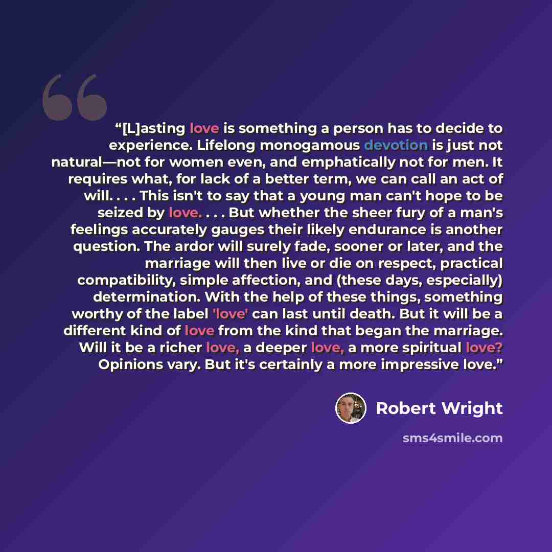 “[L]asting love is something a person has to decide to experience. Lifelong monogamous devotion is just not natural—not for women even, and emphatically not for men. It requires what, for lack of a better term, we can call an act of will. . . . This isn't to say that a young man can't hope to be…” quote by Robert Wright