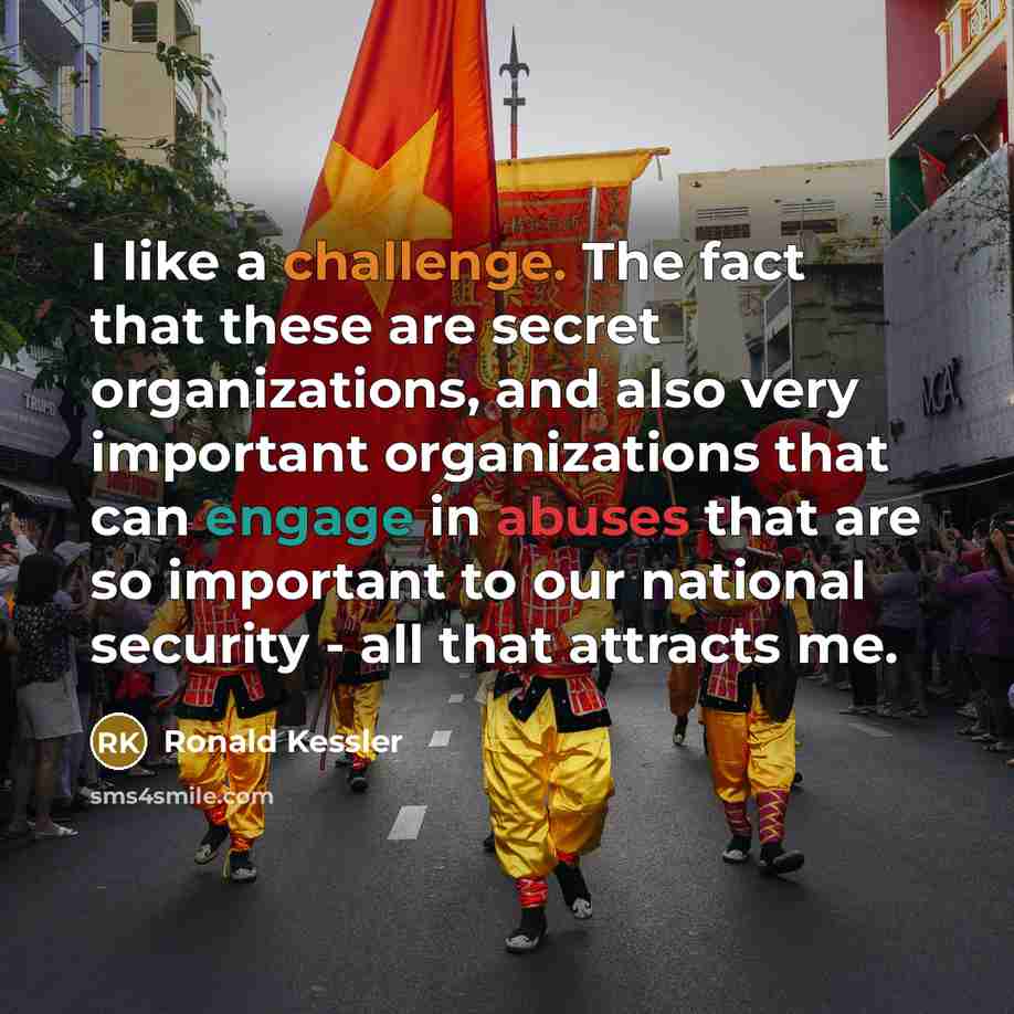 “I like a challenge. The fact that these are secret organizations, and also very important organizations that can engage in abuses that are so important to our national security - all that attracts me.” quote by Ronald Kessler