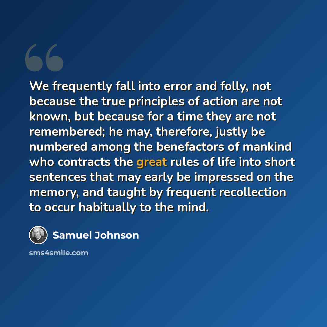 “We frequently fall into error and folly, not because the true principles of action are not known, but because for a time they are not remembered; he may, therefore, justly be numbered among the benefactors of mankind who contracts the great rules of life into short sentences that may early be…” quote by Samuel Johnson