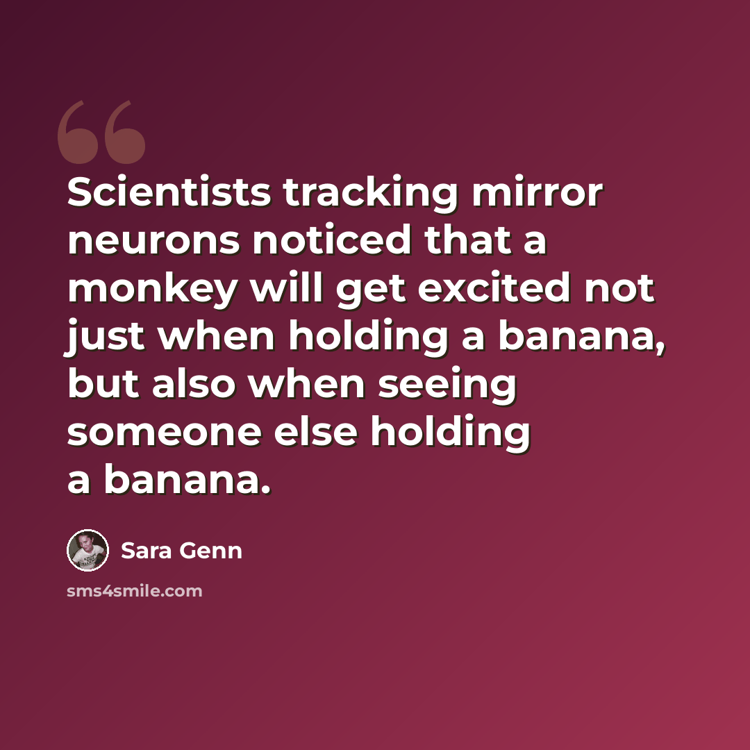 “Scientists tracking mirror neurons noticed that a monkey will get excited not just when holding a banana, but also when seeing someone else holding a banana.” quote by Sara Genn