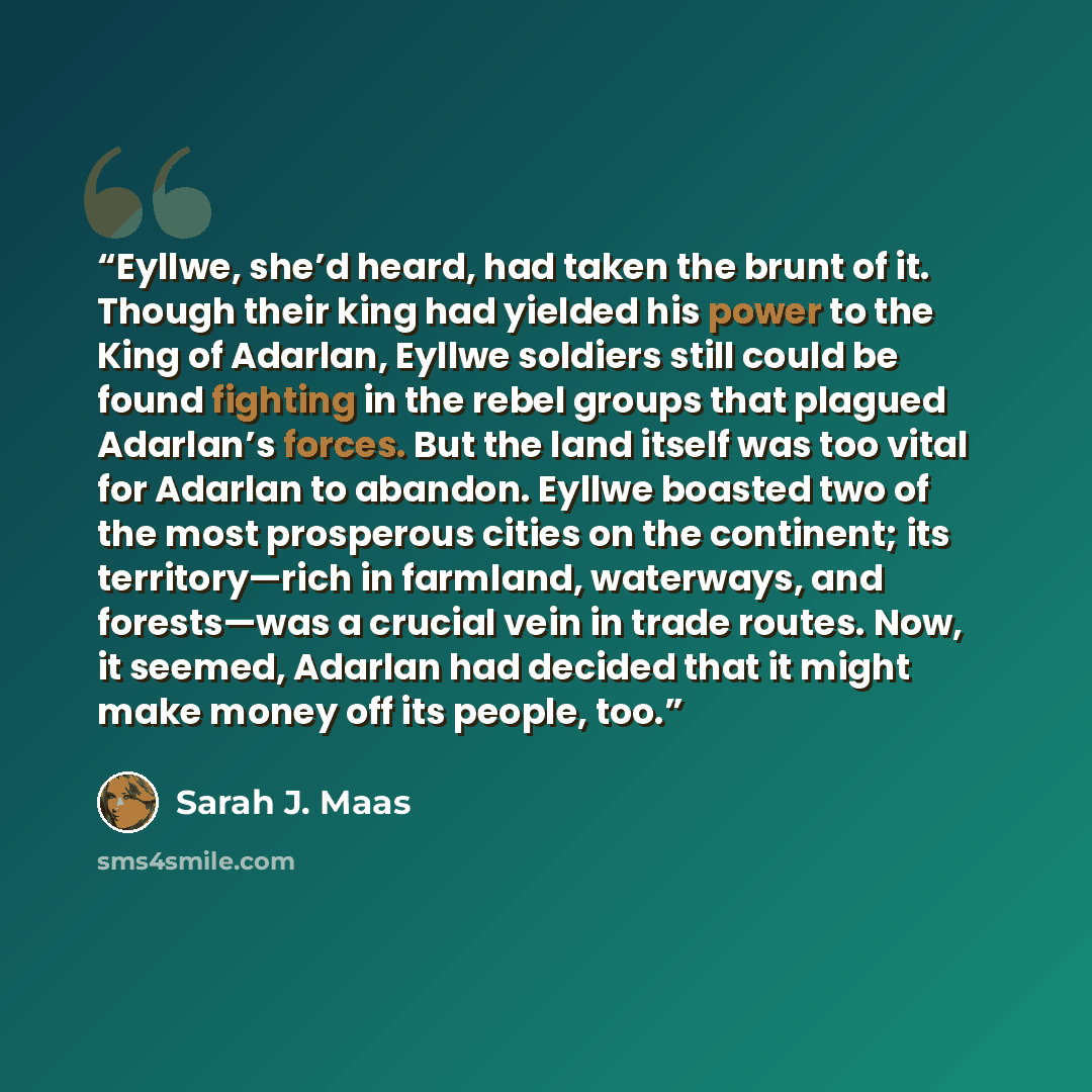 “Eyllwe, she’d heard, had taken the brunt of it. Though their king had yielded his power to the King of Adarlan, Eyllwe soldiers still could be found fighting in the rebel groups that plagued Adarlan’s forces. But the land itself was too vital for Adarlan to abandon. Eyllwe boasted two of the most…” quote by Sarah J. Maas