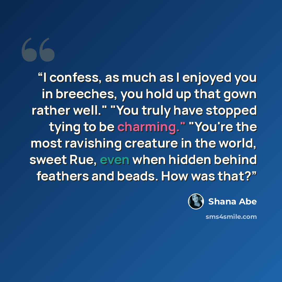 “I confess, as much as I enjoyed you in breeches, you hold up that gown rather well." "You truly have stopped tying to be charming." "You're the most ravishing creature in the world, sweet Rue, even when hidden behind feathers and beads. How was that?” quote by Shana Abé