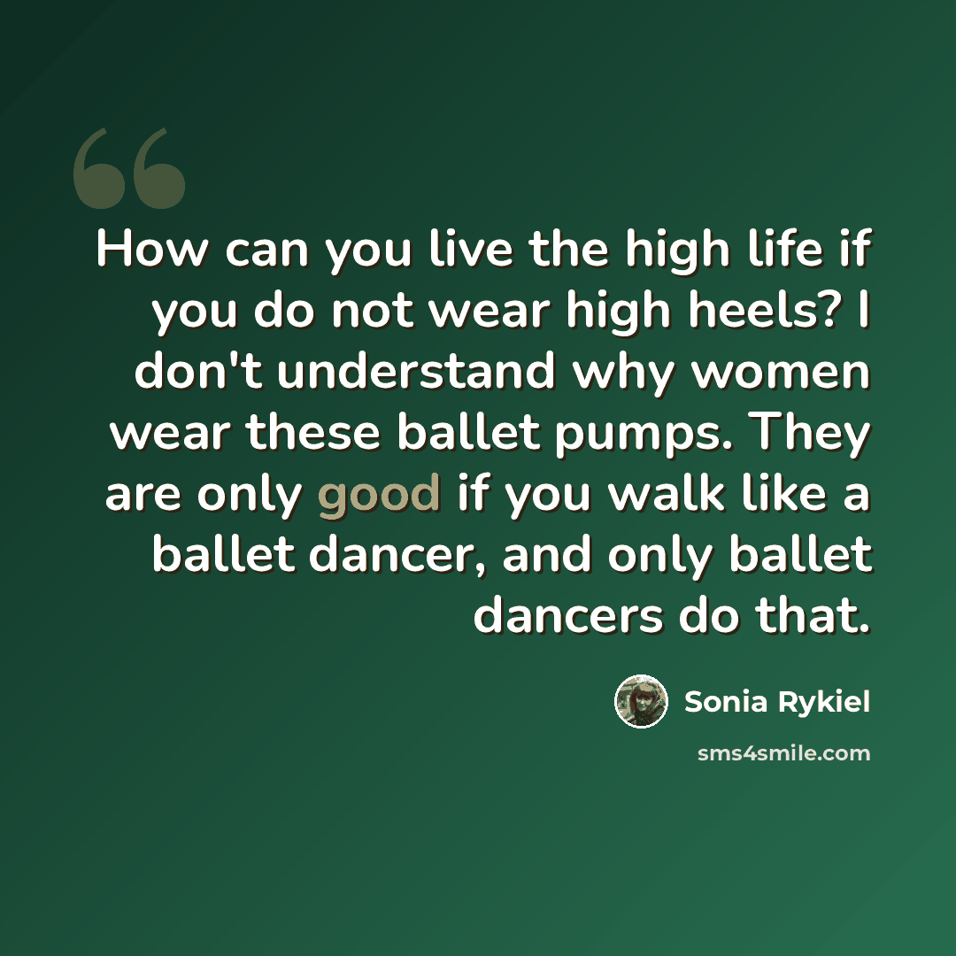 “How can you live the high life if you do not wear high heels? I don't understand why women wear these ballet pumps. They are only good if you walk like a ballet dancer, and only ballet dancers do that.” quote by Sonia Rykiel