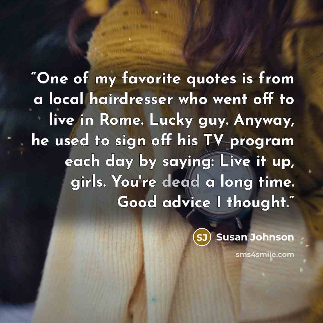 “One of my favorite quotes is from a local hairdresser who went off to live in Rome. Lucky guy. Anyway, he used to sign off his TV program each day by saying: Live it up, girls. You're dead a long time. Good advice I thought.” quote by Susan Johnson