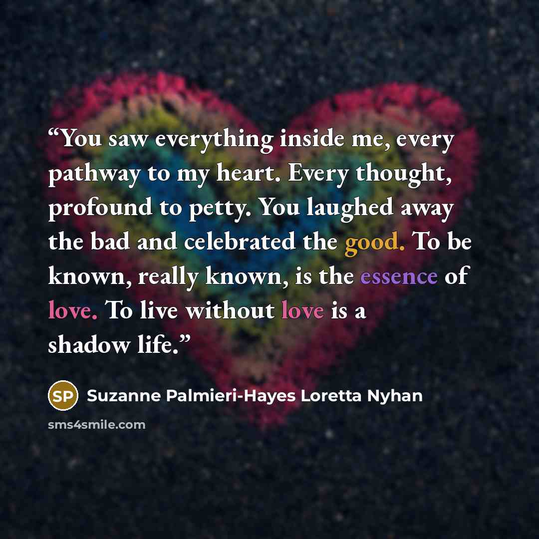 “You saw everything inside me, every pathway to my heart. Every thought, profound to petty. You laughed away the bad and celebrated the good. To be known, really known, is the essence of love. To live without love is a shadow life.” quote by Suzanne Palmieri-Hayes Loretta Nyhan