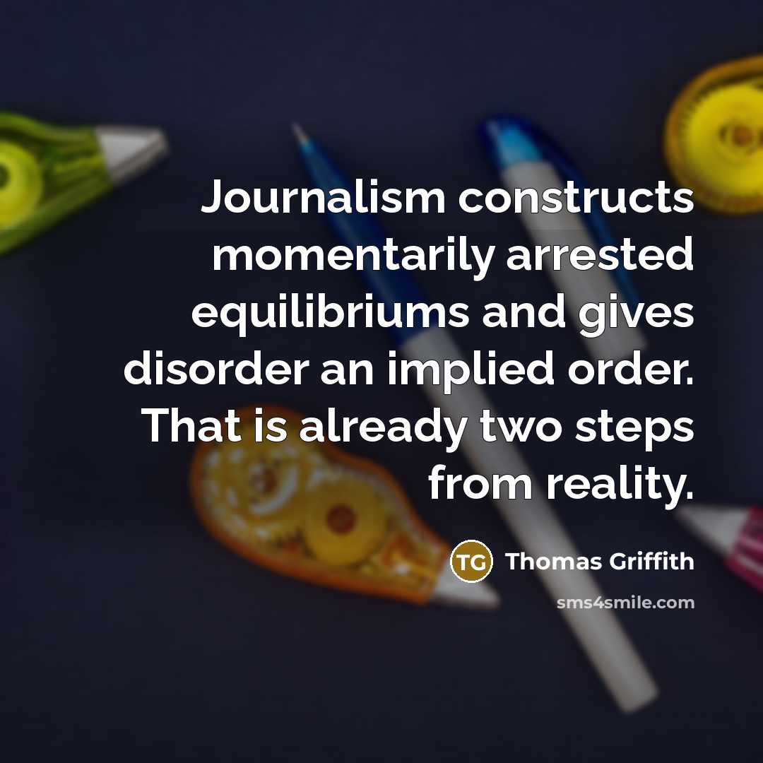 “Journalism constructs momentarily arrested equilibriums and gives disorder an implied order. That is already two steps from reality.” quote by Thomas Griffith