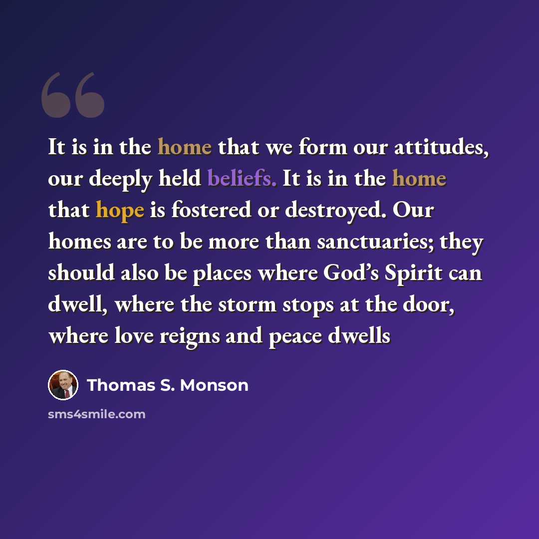 “It is in the home that we form our attitudes, our deeply held beliefs. It is in the home that hope is fostered or destroyed. Our homes are to be more than sanctuaries; they should also be places where God’s Spirit can dwell, where the storm stops at the door, where love reigns and peace dwells” quote by Thomas S. Monson