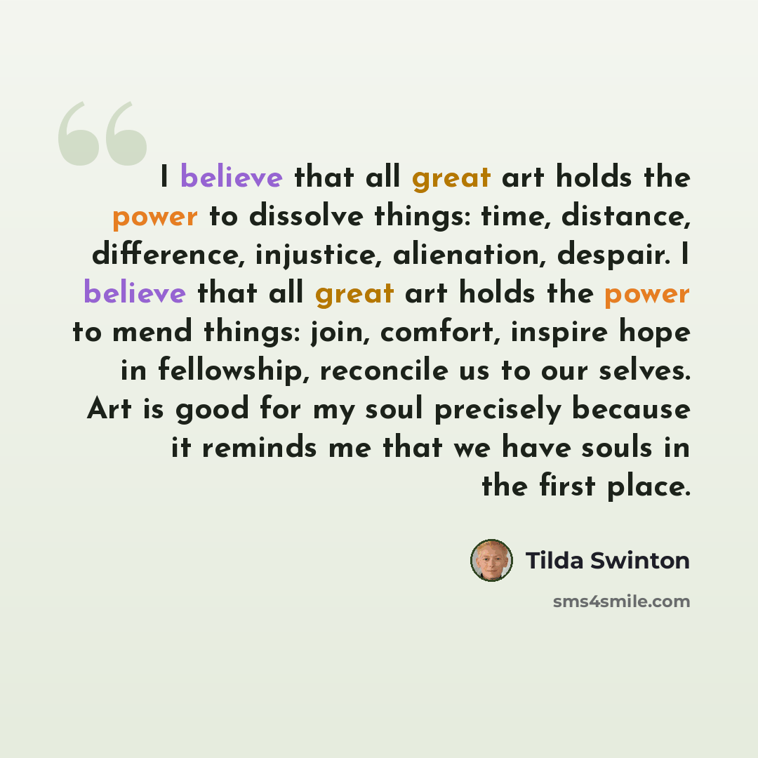“I believe that all great art holds the power to dissolve things: time, distance, difference, injustice, alienation, despair. I believe that all great art holds the power to mend things: join, comfort, inspire hope in fellowship, reconcile us to our selves. Art is good for my soul precisely because…” quote by Tilda Swinton