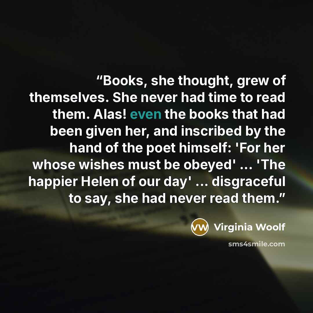 “Books, she thought, grew of themselves. She never had time to read them. Alas! even the books that had been given her, and inscribed by the hand of the poet himself: 'For her whose wishes must be obeyed' ... 'The happier Helen of our day' ... disgraceful to say, she had never read them.” quote by Virginia Woolf
