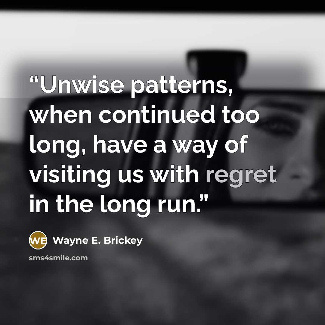 “Unwise patterns, when continued too long, have a way of visiting us with regret in the long run.” quote by Wayne E. Brickey
