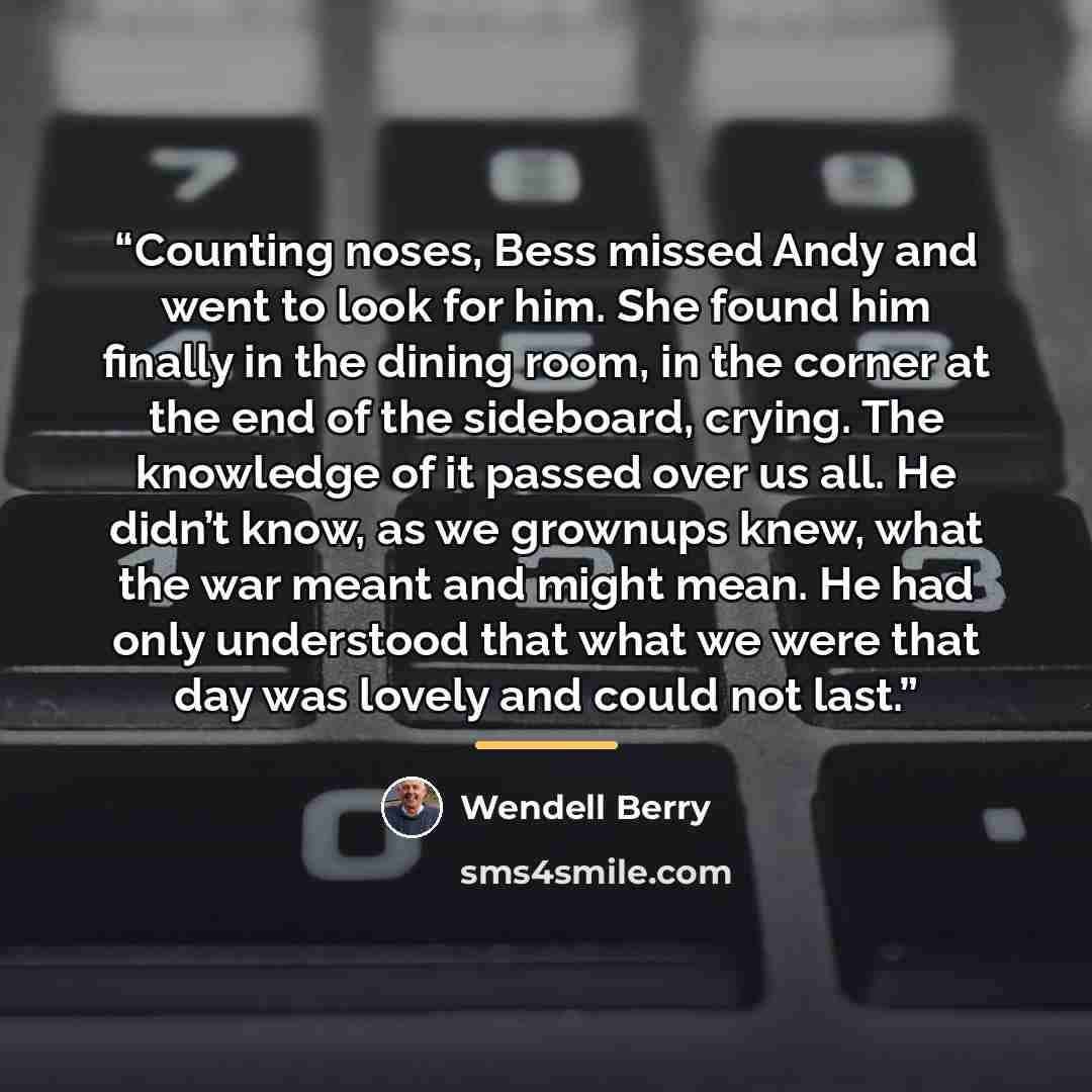 “Counting noses, Bess missed Andy and went to look for him. She found him finally in the dining room, in the corner at the end of the sideboard, crying. The knowledge of it passed over us all. He didn’t know, as we grownups knew, what the war meant and might mean. He had only understood that what…” quote by Wendell Berry