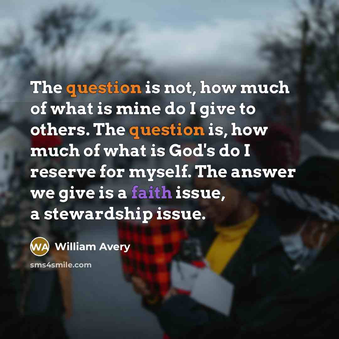 “The question is not, how much of what is mine do I give to others. The question is, how much of what is God's do I reserve for myself. The answer we give is a faith issue, a stewardship issue.” quote by William Avery