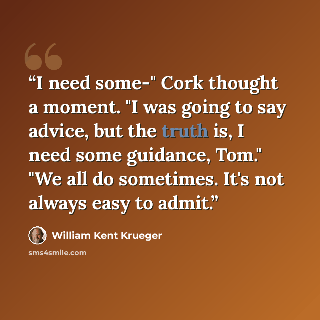 “I need some-" Cork thought a moment. "I was going to say advice, but the truth is, I need some guidance, Tom." "We all do sometimes. It's not always easy to admit.” quote by William Kent Krueger