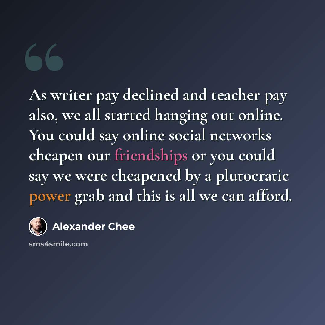 “As writer pay declined and teacher pay also, we all started hanging out online. You could say online social networks cheapen our friendships or you could say we were cheapened by a plutocratic power grab and this is all we can afford.” quote by Alexander Chee