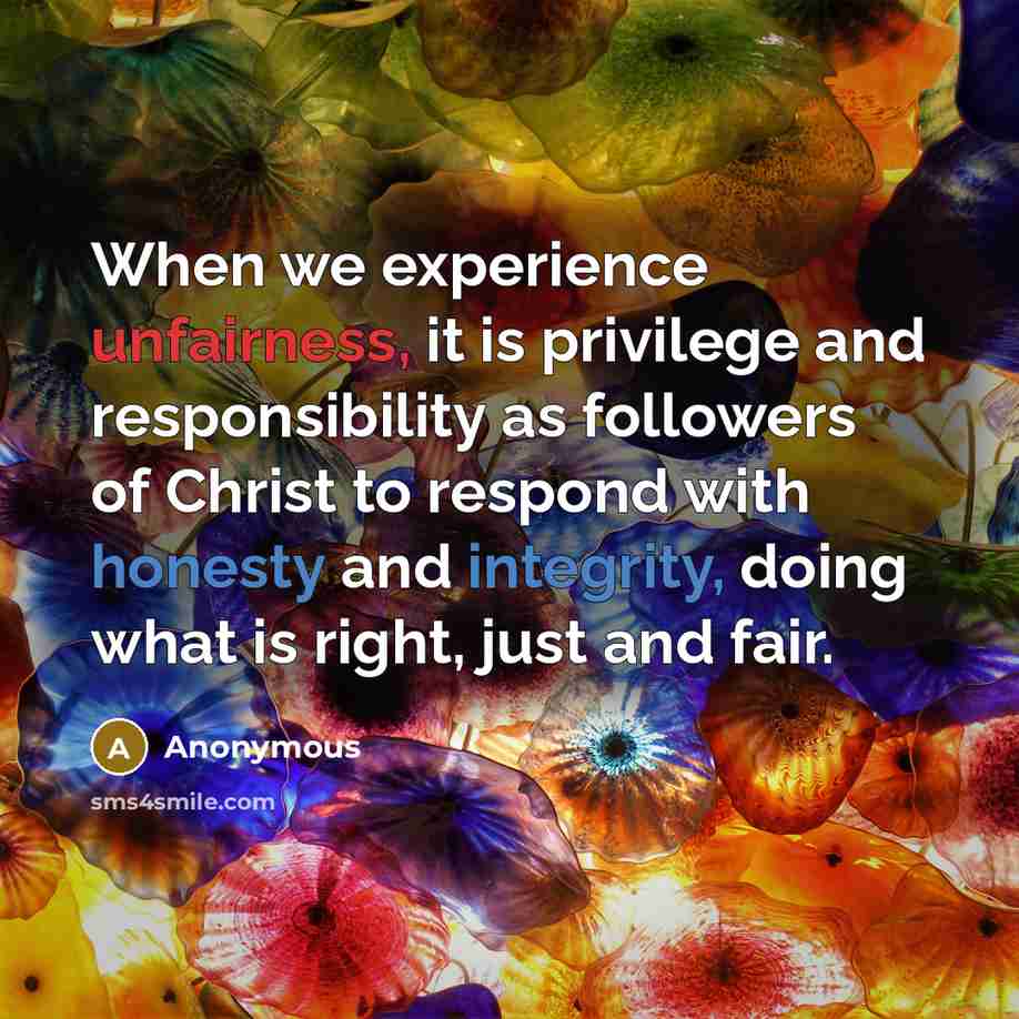 “When we experience unfairness, it is privilege and responsibility as followers of Christ to respond with honesty and integrity, doing what is right, just and fair.” quote by Anonymous