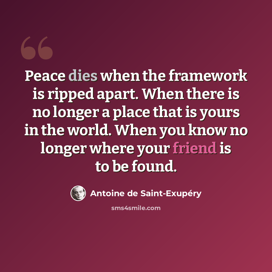 “Peace dies when the framework is ripped apart. When there is no longer a place that is yours in the world. When you know no longer where your friend is to be found.” quote by Antoine de Saint-Exupery