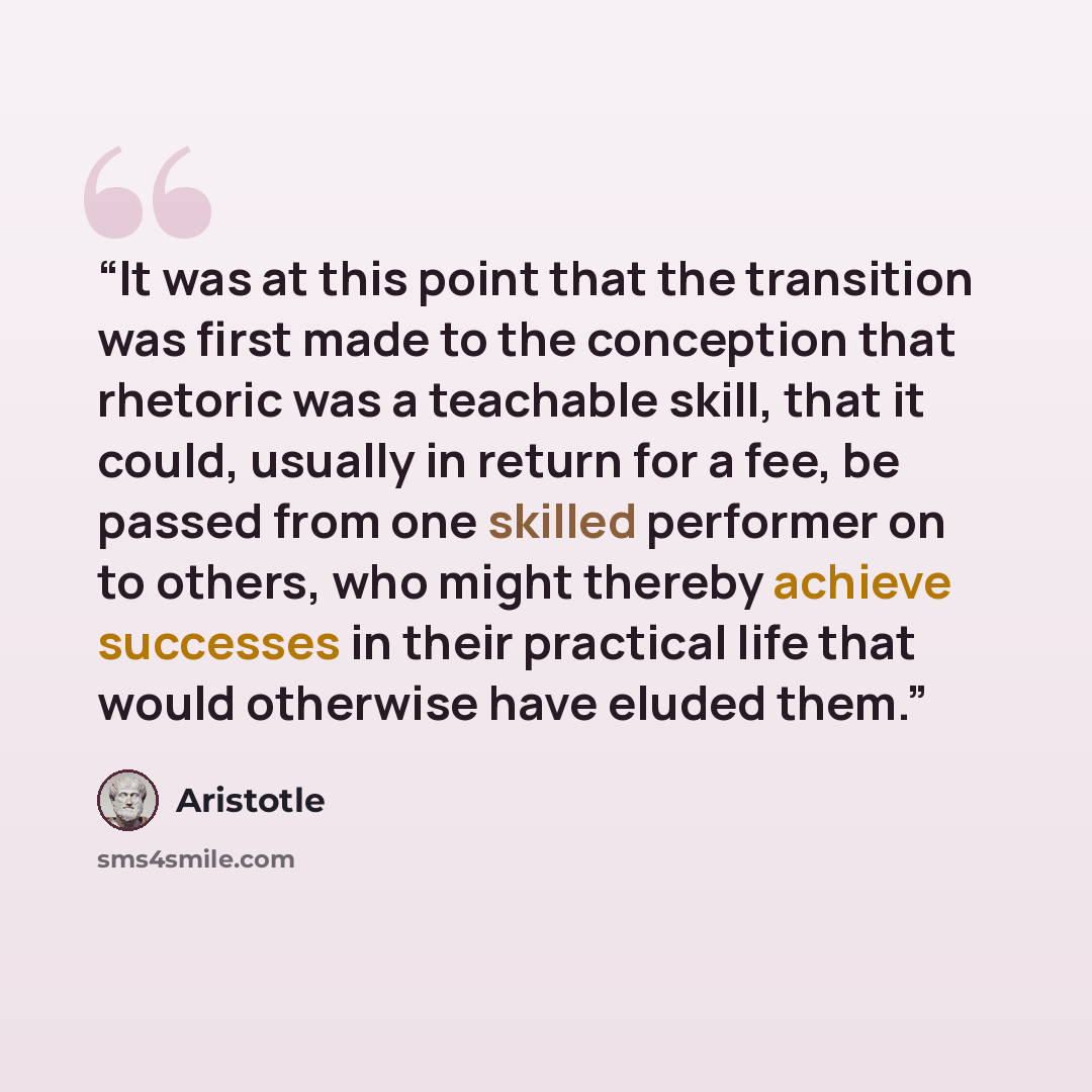 “It was at this point that the transition was first made to the conception that rhetoric was a teachable skill, that it could, usually in return for a fee, be passed from one skilled performer on to others, who might thereby achieve successes in their practical life that would otherwise have eluded…” quote by Aristotle
