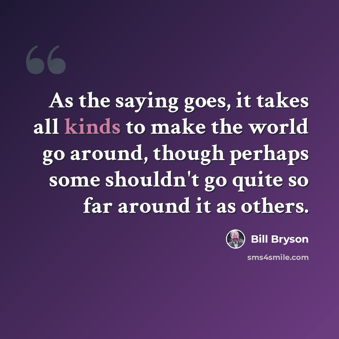 “As the saying goes, it takes all kinds to make the world go around, though perhaps some shouldn't go quite so far around it as others.” quote by Bill Bryson
