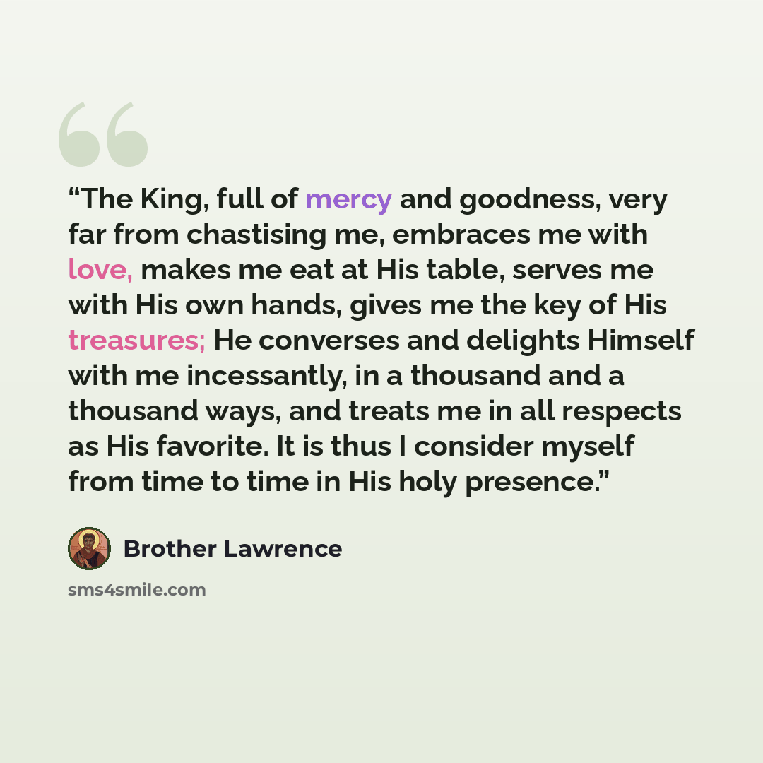 “The King, full of mercy and goodness, very far from chastising me, embraces me with love, makes me eat at His table, serves me with His own hands, gives me the key of His treasures; He converses and delights Himself with me incessantly, in a thousand and a thousand ways, and treats me in all…” quote by Brother Lawrence