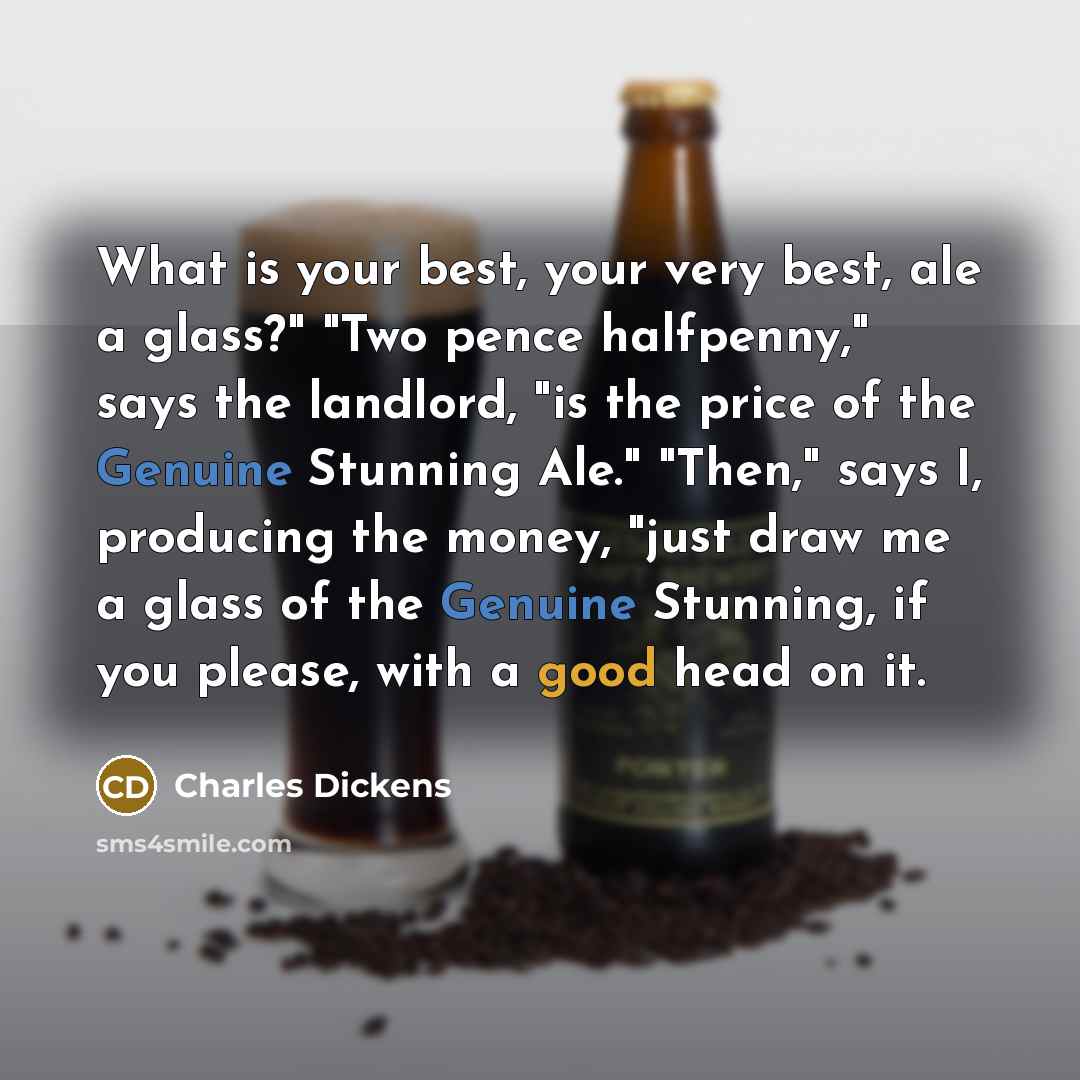 “What is your best, your very best, ale a glass?" "Two pence halfpenny," says the landlord, "is the price of the Genuine Stunning Ale." "Then," says I, producing the money, "just draw me a glass of the Genuine Stunning, if you please, with a good head on it.” quote by Charles Dickens