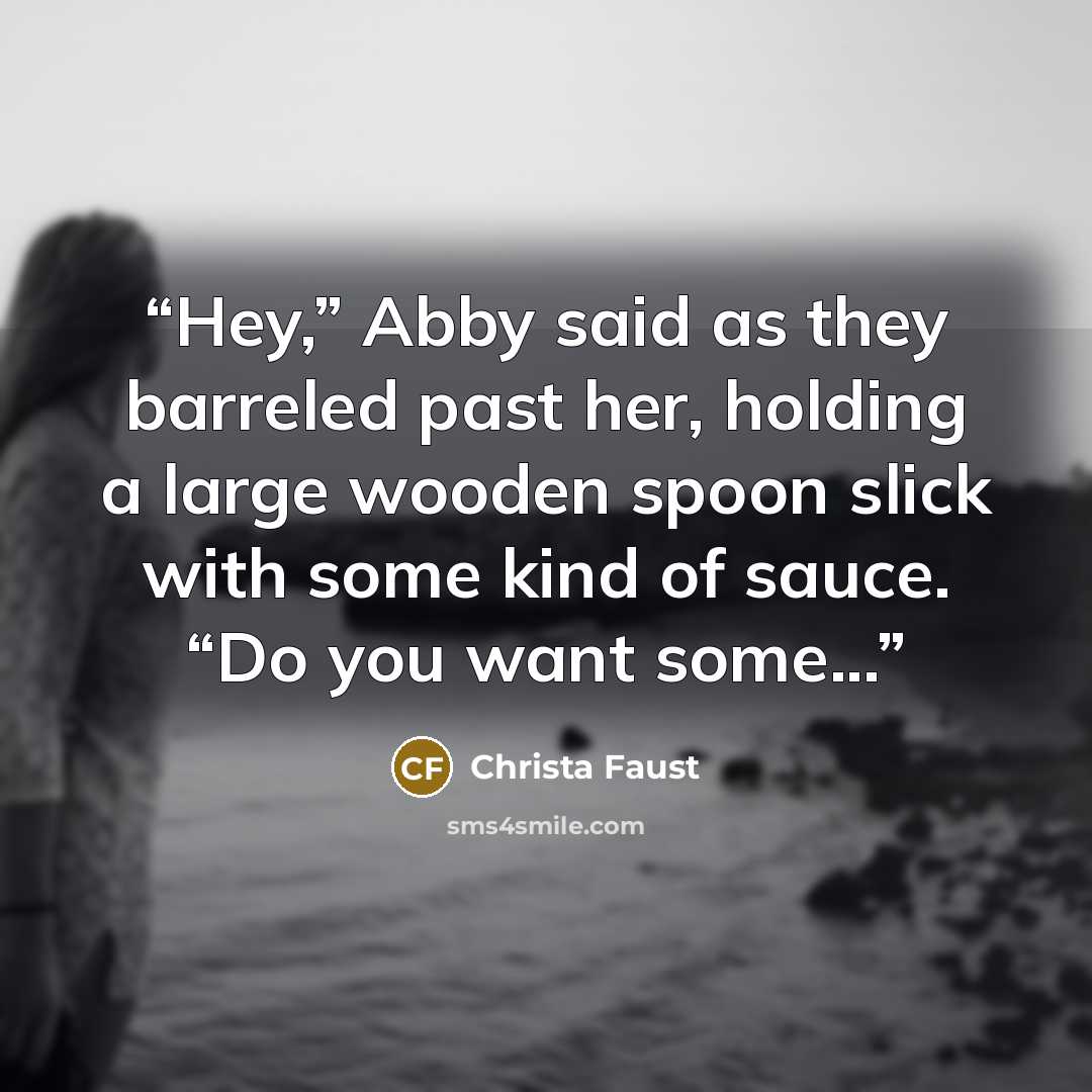 “Hey,” Abby said as they barreled past her, holding a large wooden spoon slick with some kind of sauce. “Do you want some...” quote by Christa Faust