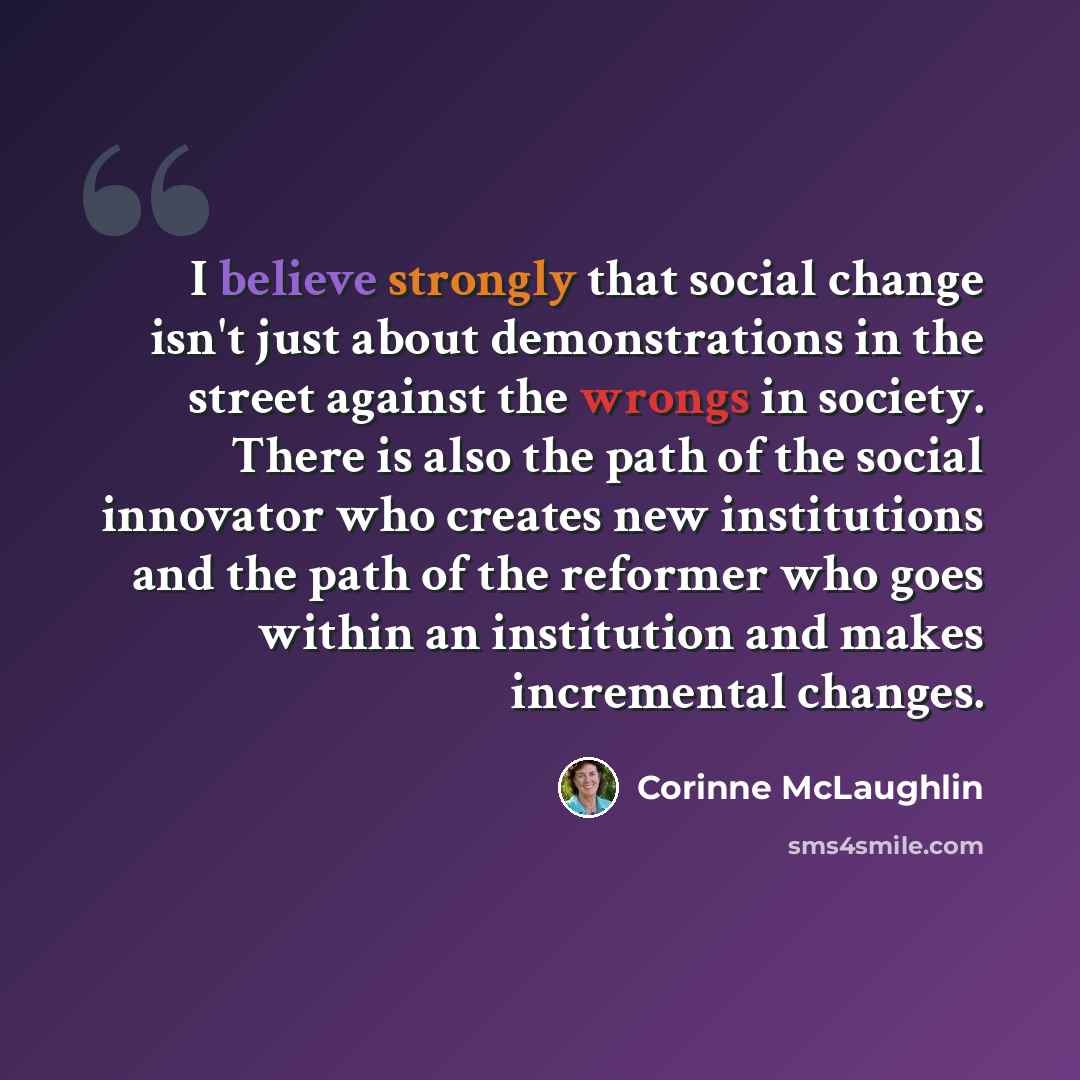 “I believe strongly that social change isn't just about demonstrations in the street against the wrongs in society. There is also the path of the social innovator who creates new institutions and the path of the reformer who goes within an institution and makes incremental changes.” quote by Corinne McLaughlin