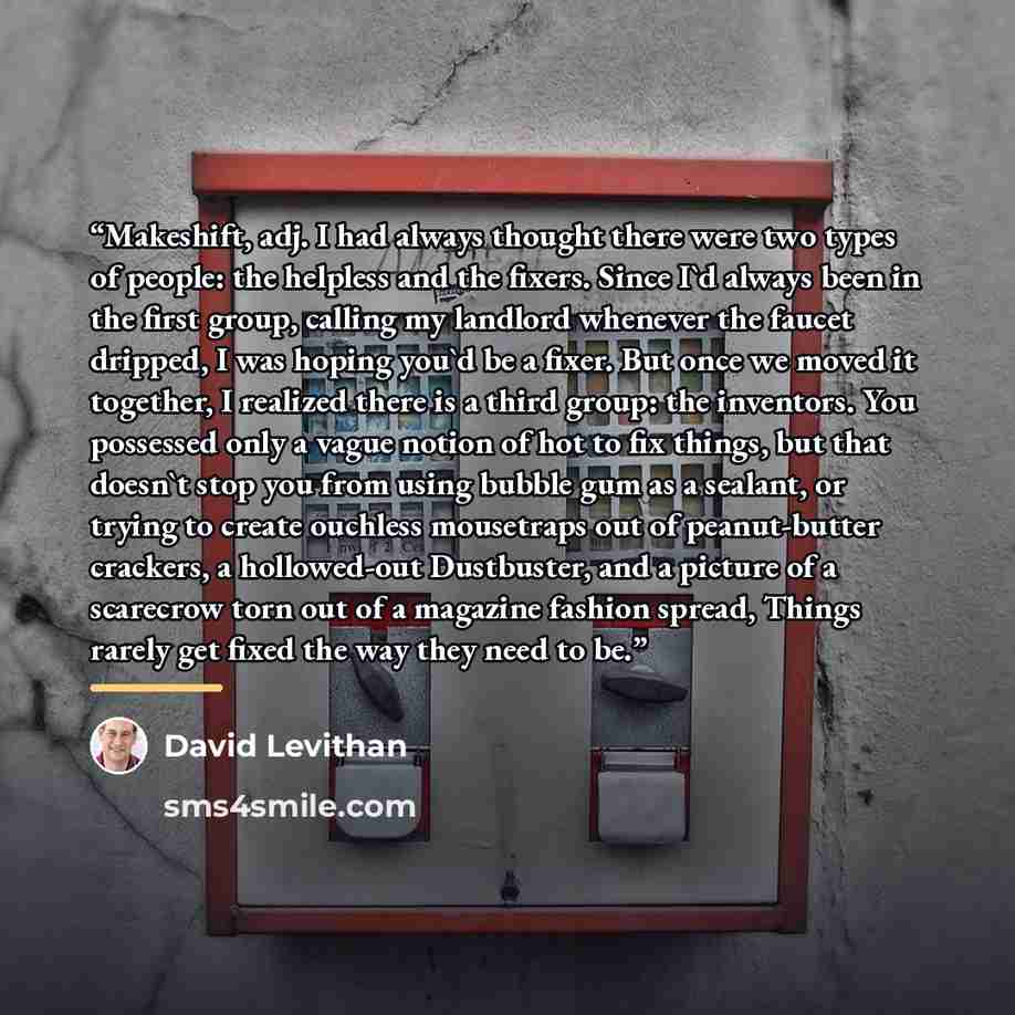 “Makeshift, adj. I had always thought there were two types of people: the helpless and the fixers. Since I'd always been in the first group, calling my landlord whenever the faucet dripped, I was hoping you'd be a fixer. But once we moved it together, I realized there is a third group: the…” quote by David Levithan
