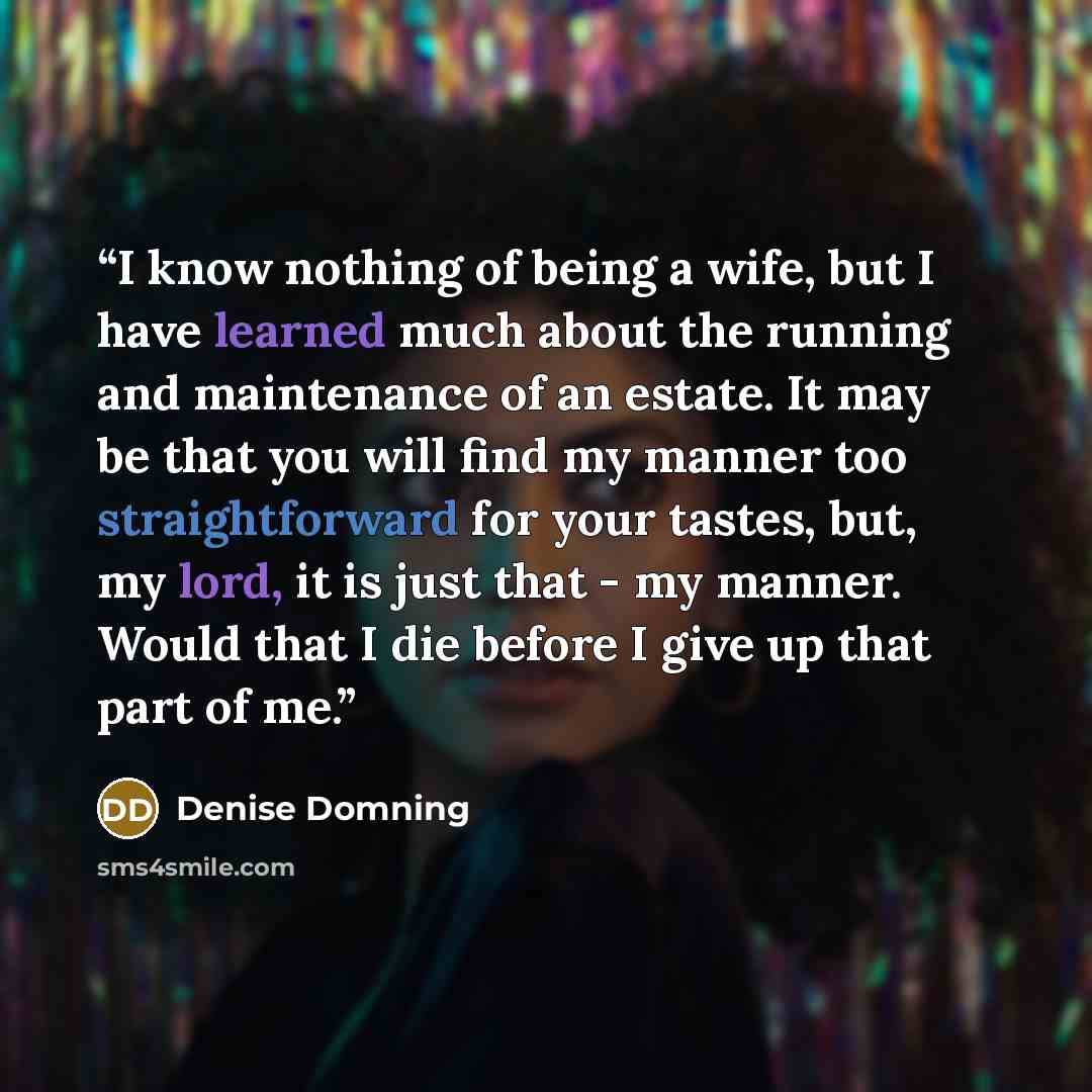 “I know nothing of being a wife, but I have learned much about the running and maintenance of an estate. It may be that you will find my manner too straightforward for your tastes, but, my lord, it is just that - my manner. Would that I die before I give up that part of me.” quote by Denise Domning