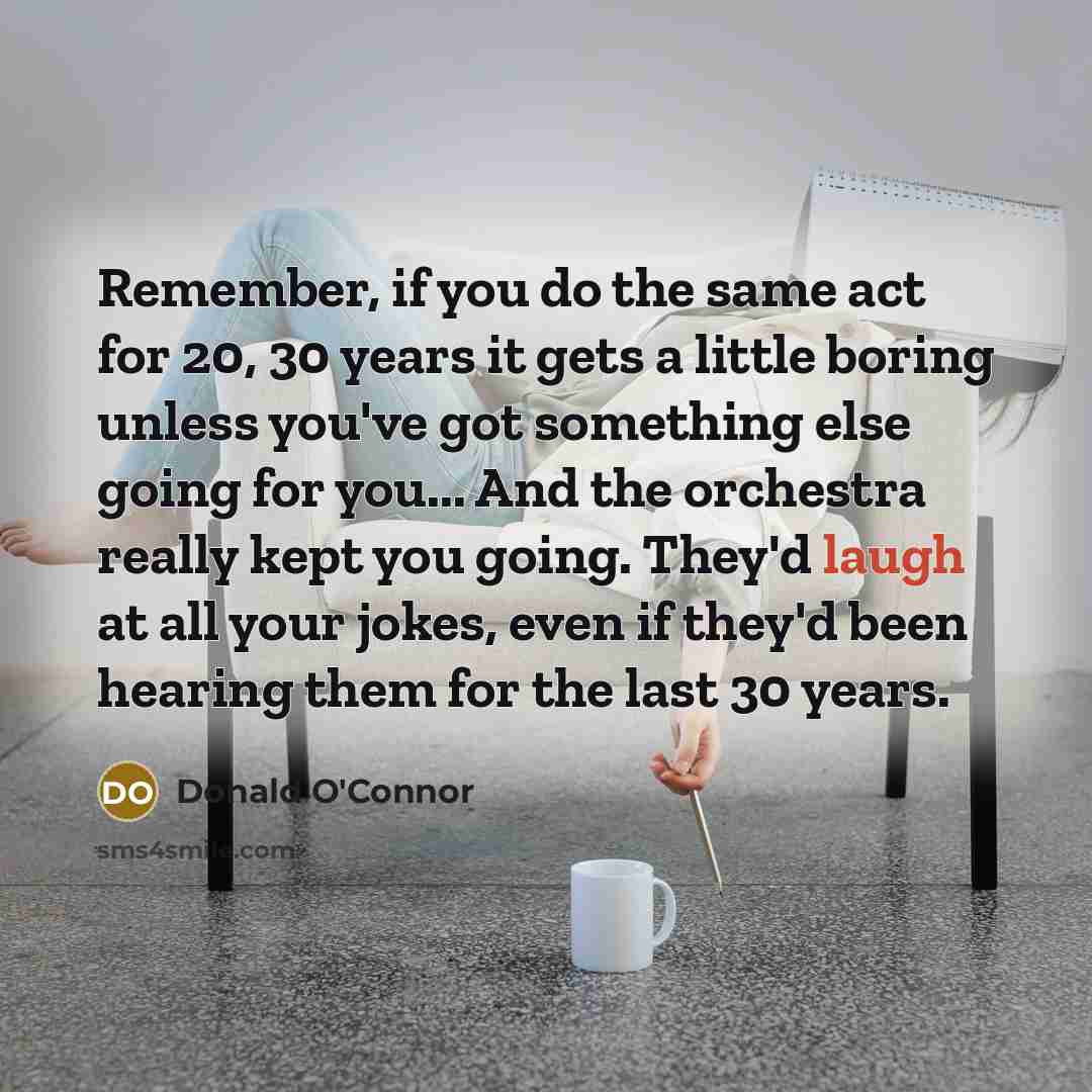 “Remember, if you do the same act for 20, 30 years it gets a little boring unless you've got something else going for you... And the orchestra really kept you going. They'd laugh at all your jokes, even if they'd been hearing them for the last 30 years.” quote by Donald O'Connor
