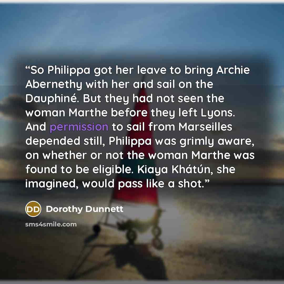 “So Philippa got her leave to bring Archie Abernethy with her and sail on the Dauphiné. But they had not seen the woman Marthe before they left Lyons. And permission to sail from Marseilles depended still, Philippa was grimly aware, on whether or not the woman Marthe was found to be eligible. Kiaya…” quote by Dorothy Dunnett