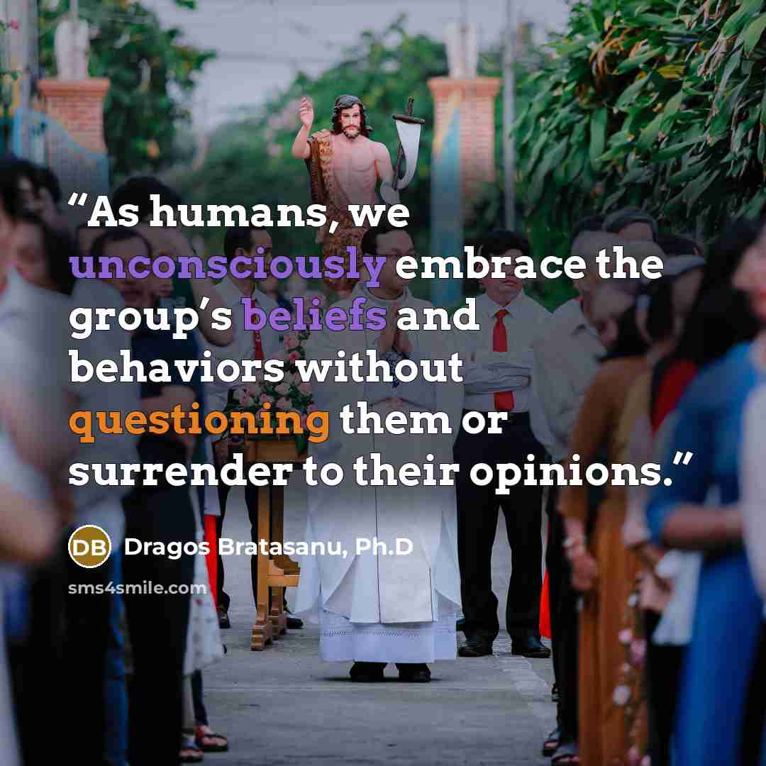 “As humans, we unconsciously embrace the group’s beliefs and behaviors without questioning them or surrender to their opinions.” quote by Dragos Bratasanu, Ph.D