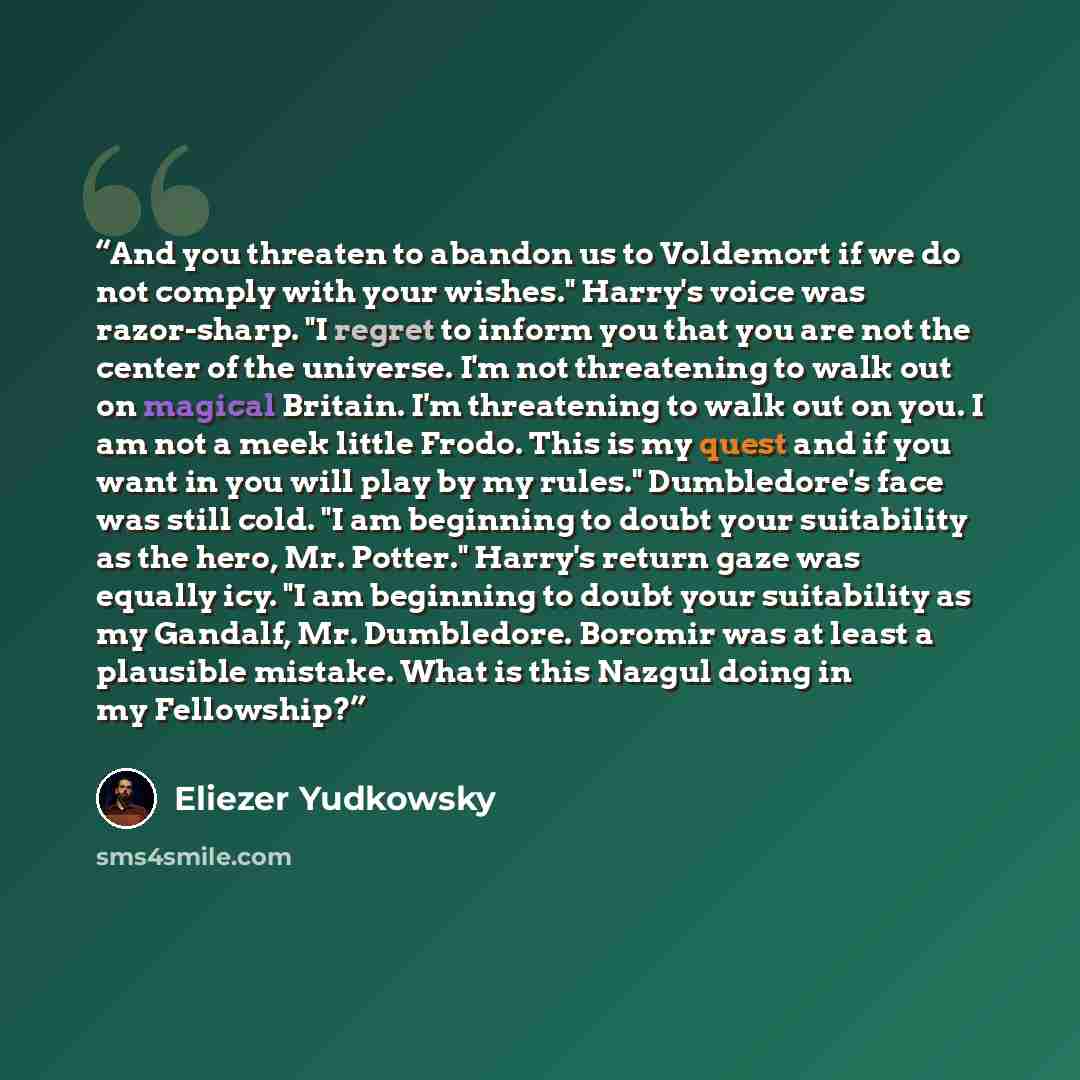 “And you threaten to abandon us to Voldemort if we do not comply with your wishes." Harry's voice was razor-sharp. "I regret to inform you that you are not the center of the universe. I'm not threatening to walk out on magical Britain. I'm threatening to walk out on you. I am not a meek little…” quote by Eliezer Yudkowsky