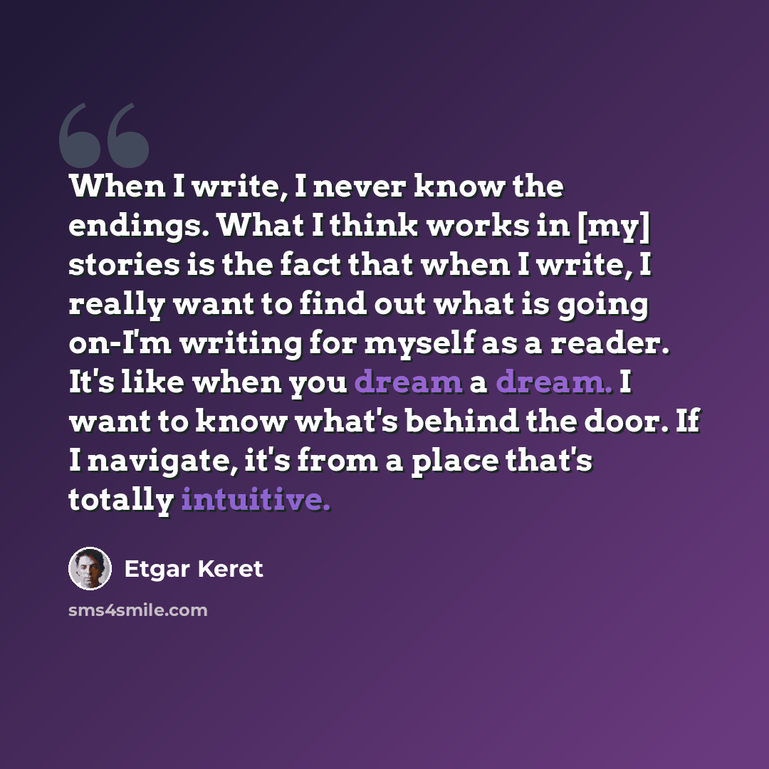 “When I write, I never know the endings. What I think works in [my] stories is the fact that when I write, I really want to find out what is going on-I'm writing for myself as a reader. It's like when you dream a dream. I want to know what's behind the door. If I navigate, it's from a place that's…” quote by Etgar Keret