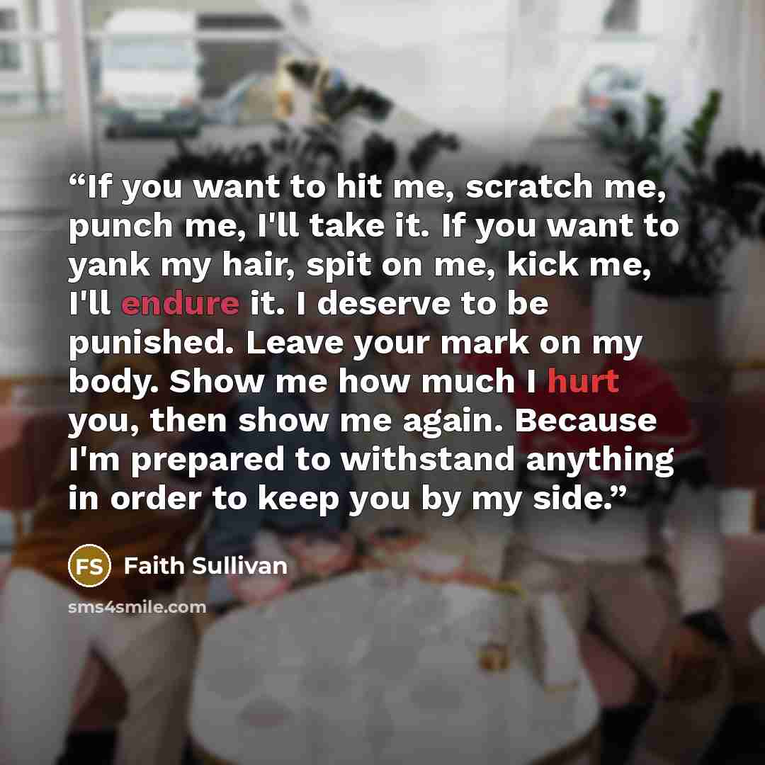 “If you want to hit me, scratch me, punch me, I'll take it. If you want to yank my hair, spit on me, kick me, I'll endure it. I deserve to be punished. Leave your mark on my body. Show me how much I hurt you, then show me again. Because I'm prepared to withstand anything in order to keep you by my…” quote by Faith Sullivan