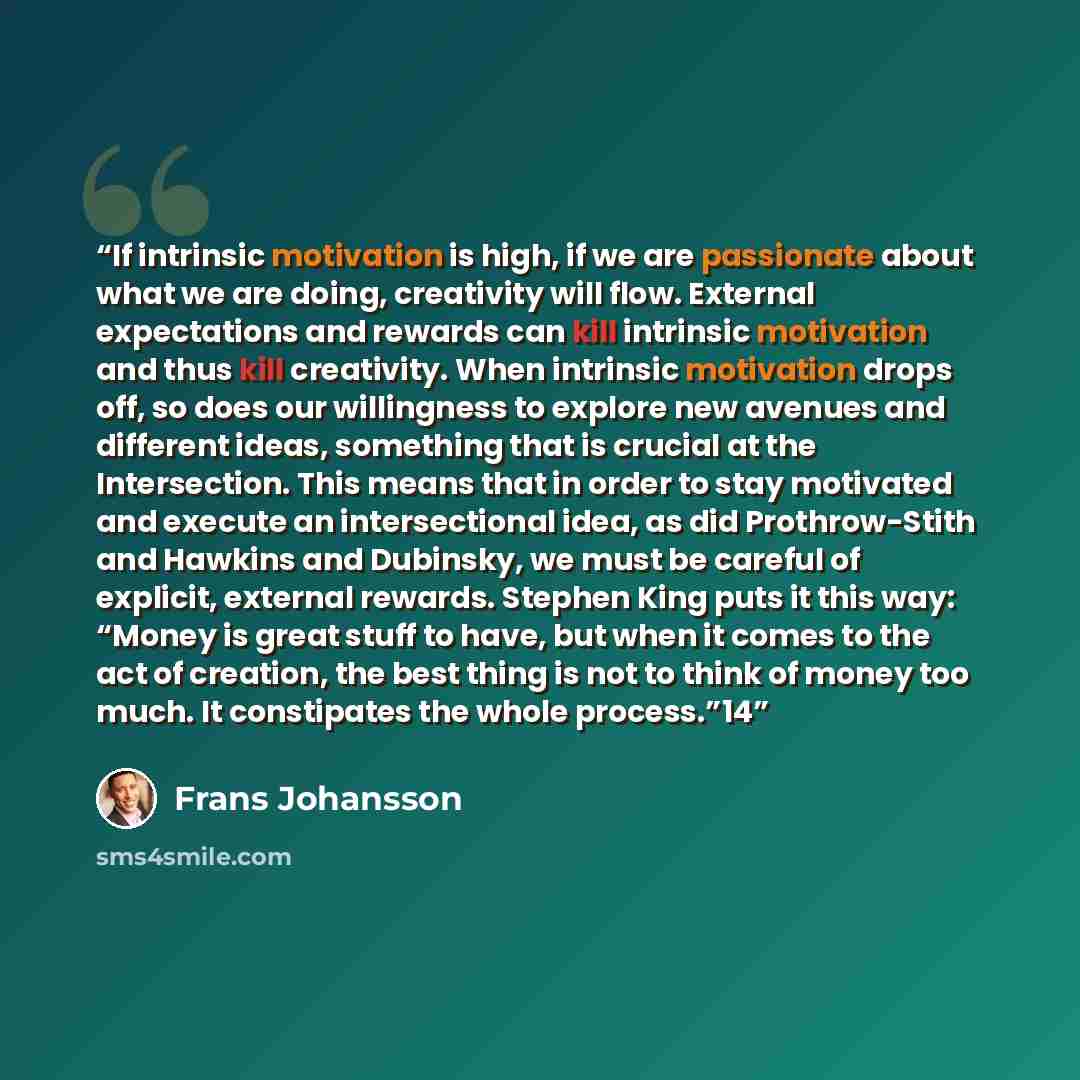 “If intrinsic motivation is high, if we are passionate about what we are doing, creativity will flow. External expectations and rewards can kill intrinsic motivation and thus kill creativity. When intrinsic motivation drops off, so does our willingness to explore new avenues and different ideas…” quote by Frans Johansson