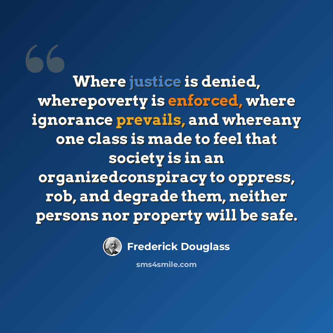 “Where justice is denied, wherepoverty is enforced, where ignorance prevails, and whereany one class is made to feel that society is in an organizedconspiracy to oppress, rob, and degrade them, neither persons nor property will be safe.” quote by Frederick Douglass