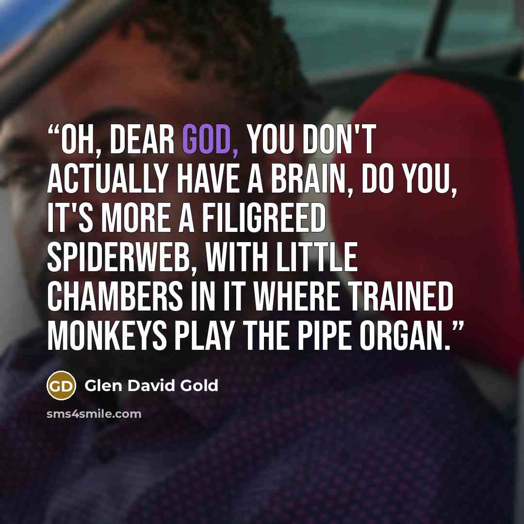 “Oh, dear God, you don't actually have a brain, do you, it's more a filigreed spiderweb, with little chambers in it where trained monkeys play the pipe organ.” quote by Glen David Gold