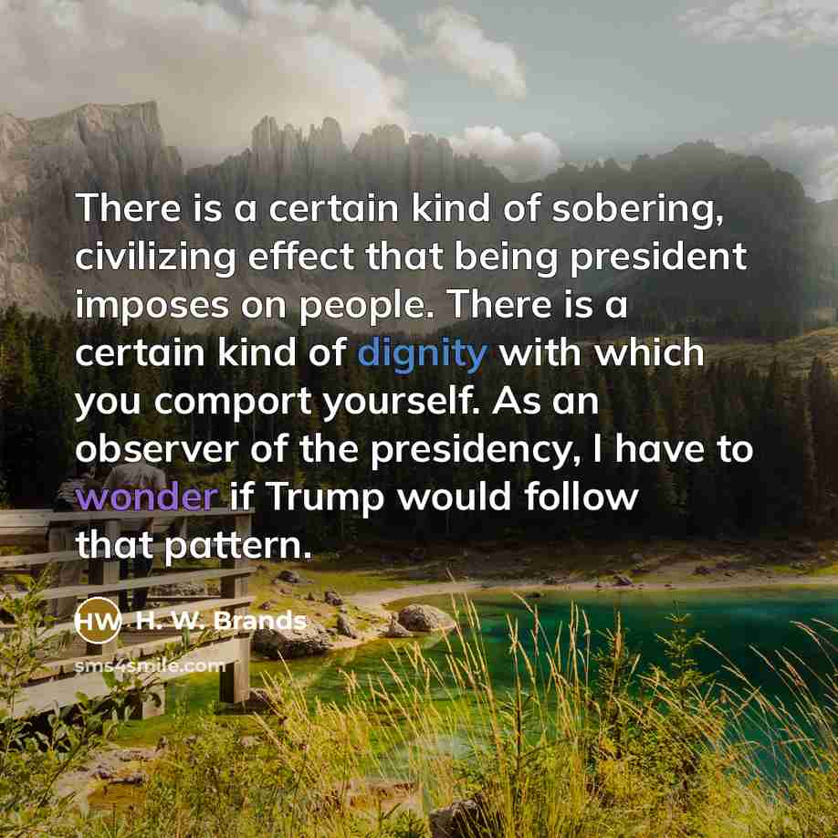 “There is a certain kind of sobering, civilizing effect that being president imposes on people. There is a certain kind of dignity with which you comport yourself. As an observer of the presidency, I have to wonder if Trump would follow that pattern.” quote by H. W. Brands