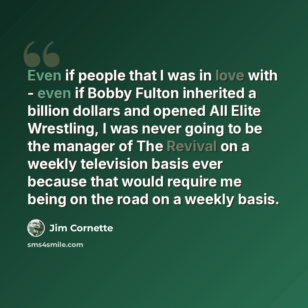 “Even if people that I was in love with - even if Bobby Fulton inherited a billion dollars and opened All Elite Wrestling, I was never going to be the manager of The Revival on a weekly television basis ever because that would require me being on the road on a weekly basis.” quote by Jim Cornette