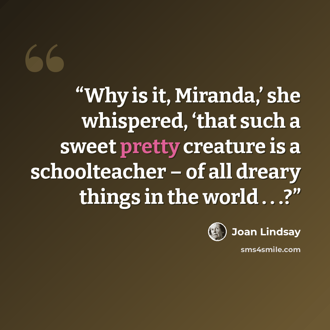 “Why is it, Miranda,’ she whispered, ‘that such a sweet pretty creature is a schoolteacher – of all dreary things in the world . . .?” quote by Joan Lindsay