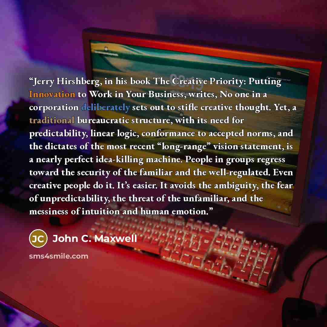 “Jerry Hirshberg, in his book The Creative Priority: Putting Innovation to Work in Your Business, writes, No one in a corporation deliberately sets out to stifle creative thought. Yet, a traditional bureaucratic structure, with its need for predictability, linear logic, conformance to accepted…” quote by John C. Maxwell
