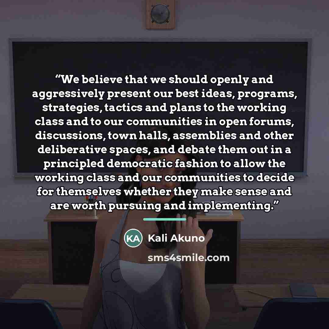 “We believe that we should openly and aggressively present our best ideas, programs, strategies, tactics and plans to the working class and to our communities in open forums, discussions, town halls, assemblies and other deliberative spaces, and debate them out in a principled democratic fashion to…” quote by Kali Akuno