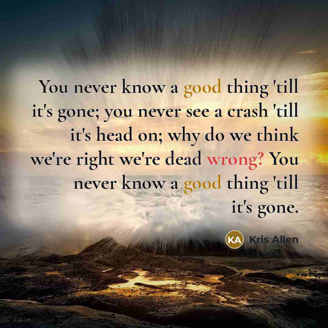 “You never know a good thing 'till it's gone; you never see a crash 'till it's head on; why do we think we're right we're dead wrong? You never know a good thing 'till it's gone.” quote by Kris Allen