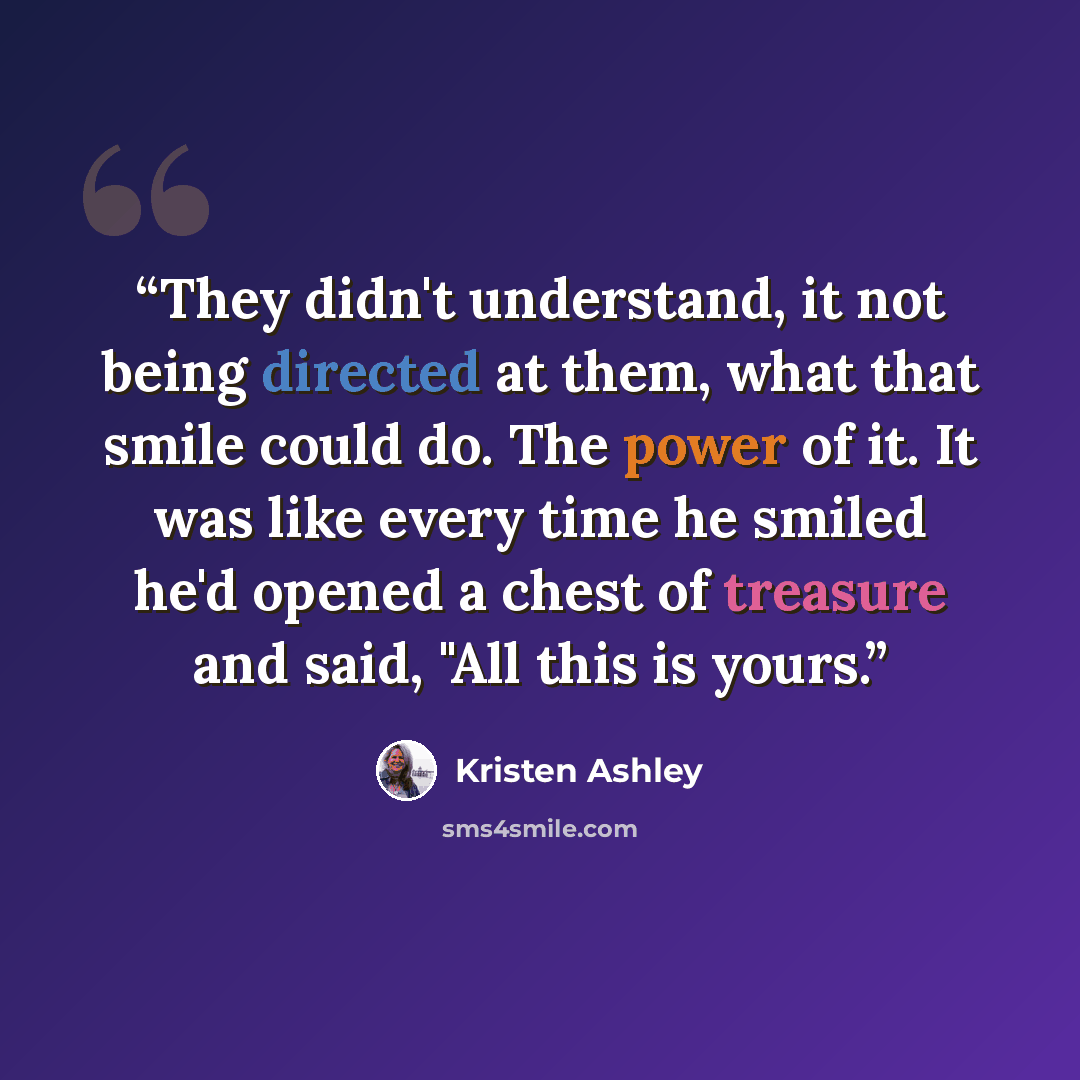 “They didn't understand, it not being directed at them, what that smile could do. The power of it. It was like every time he smiled he'd opened a chest of treasure and said, "All this is yours.” quote by Kristen Ashley