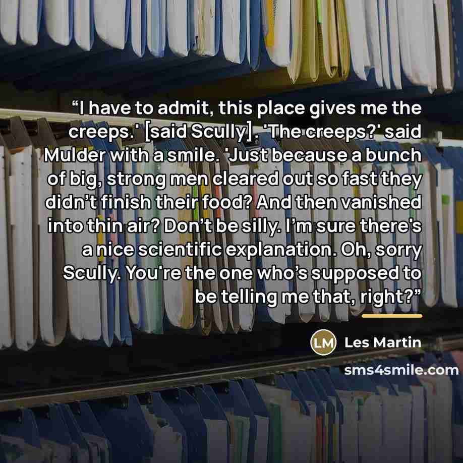 “I have to admit, this place gives me the creeps.' [said Scully]. 'The creeps?' said Mulder with a smile. 'Just because a bunch of big, strong men cleared out so fast they didn't finish their food? And then vanished into thin air? Don't be silly. I'm sure there's a nice scientific explanation. Oh…” quote by Les Martin