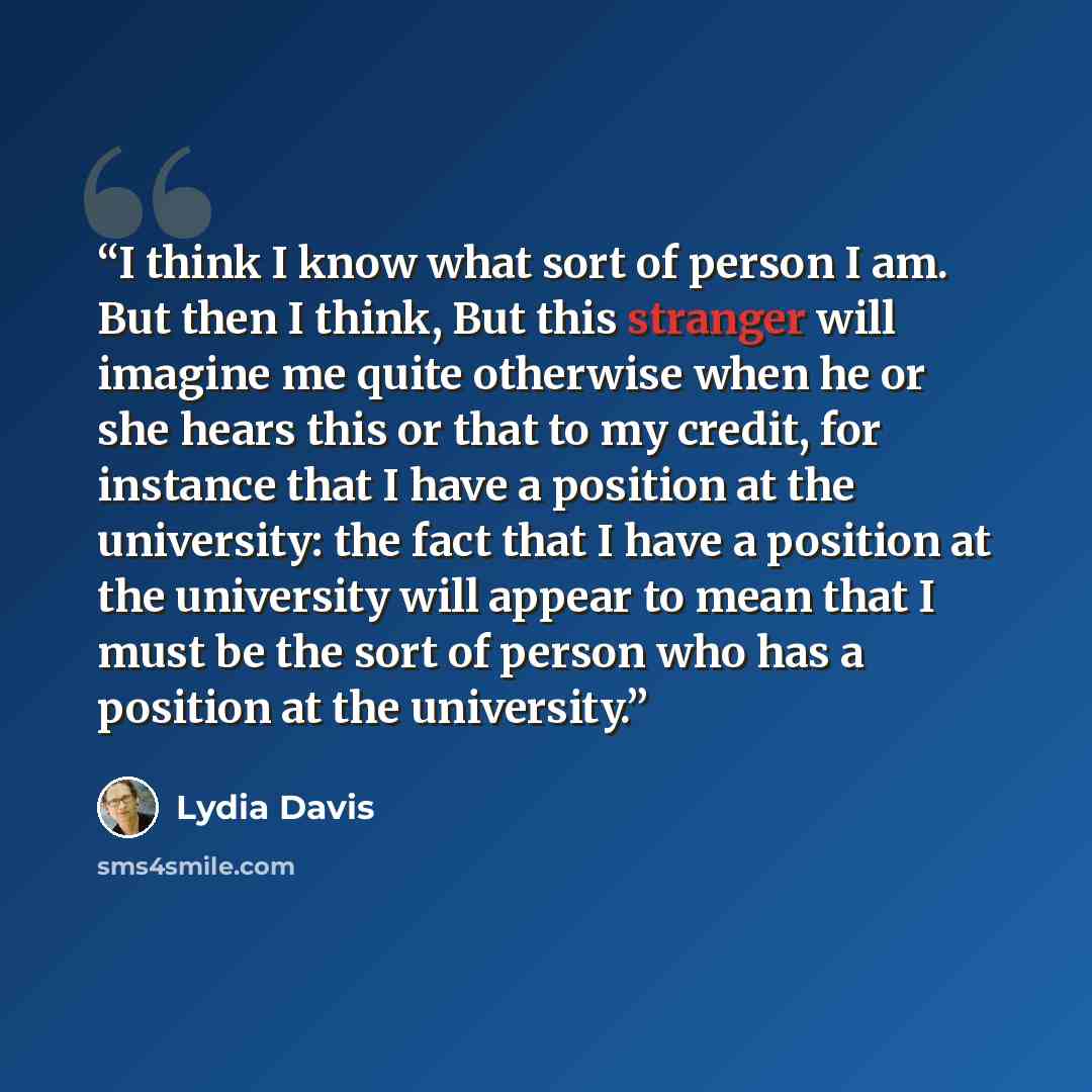 “I think I know what sort of person I am. But then I think, But this stranger will imagine me quite otherwise when he or she hears this or that to my credit, for instance that I have a position at the university: the fact that I have a position at the university will appear to mean that I must be…” quote by Lydia Davis