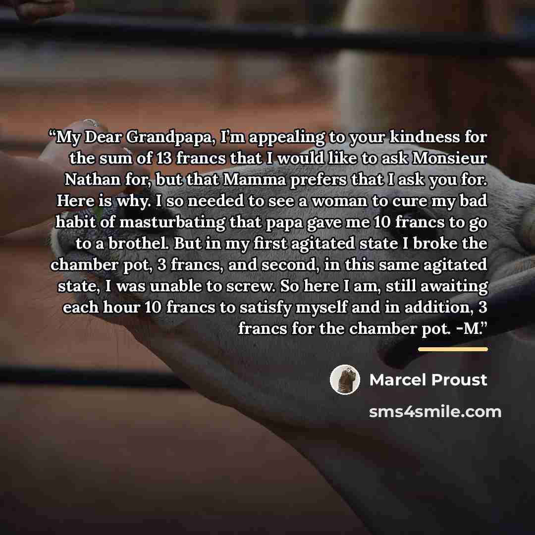 “My Dear Grandpapa, I’m appealing to your kindness for the sum of 13 francs that I would like to ask Monsieur Nathan for, but that Mamma prefers that I ask you for. Here is why. I so needed to see a woman to cure my bad habit of masturbating that papa gave me 10 francs to go to a brothel. But in my…” quote by Marcel Proust